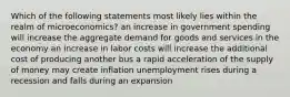 Which of the following statements most likely lies within the realm of microeconomics? an increase in government spending will increase the aggregate demand for goods and services in the economy an increase in labor costs will increase the additional cost of producing another bus a rapid acceleration of the supply of money may create inflation unemployment rises during a recession and falls during an expansion