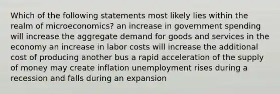 Which of the following statements most likely lies within the realm of microeconomics? an increase in government spending will increase the aggregate demand for goods and services in the economy an increase in labor costs will increase the additional cost of producing another bus a rapid acceleration of the supply of money may create inflation unemployment rises during a recession and falls during an expansion