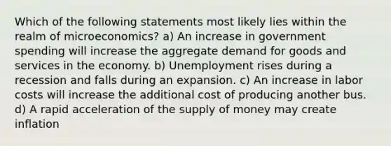 Which of the following statements most likely lies within the realm of microeconomics? a) An increase in government spending will increase the aggregate demand for goods and services in the economy. b) Unemployment rises during a recession and falls during an expansion. c) An increase in labor costs will increase the additional cost of producing another bus. d) A rapid acceleration of the supply of money may create inflation