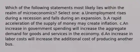 Which of the following statements most likely lies within the realm of microeconomics? Select one: a.Unemployment rises during a recession and falls during an expansion. b.A rapid acceleration of the supply of money may create inflation. c.An increase in government spending will increase the aggregate demand for goods and services in the economy. d.An increase in labor costs will increase the additional cost of producing another bus.