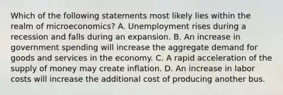 Which of the following statements most likely lies within the realm of microeconomics? A. Unemployment rises during a recession and falls during an expansion. B. An increase in government spending will increase the aggregate demand for goods and services in the economy. C. A rapid acceleration of the <a href='https://www.questionai.com/knowledge/kUIOOoB75i-supply-of-money' class='anchor-knowledge'>supply of money</a> may create inflation. D. An increase in labor costs will increase the additional cost of producing another bus.