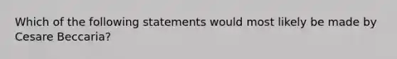 Which of the following statements would most likely be made by Cesare Beccaria?