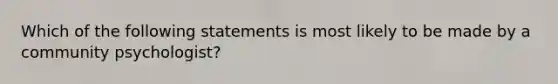 Which of the following statements is most likely to be made by a community psychologist?