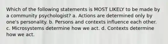 Which of the following statements is MOST LIKELY to be made by a community psychologist? a. Actions are determined only by one's personality. b. Persons and contexts influence each other. c. Microsystems determine how we act. d. Contexts determine how we act.