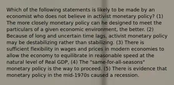 Which of the following statements is likely to be made by an economist who does not believe in activist monetary policy? (1) The more closely monetary policy can he designed to meet the particulars of a given economic environment, the better. (2) Because of long and uncertain time lags, activist monetary policy may be destabilizing rather than stabilizing. (3) There is sufficient flexibility in wages and prices in modern economies to allow the economy to equilibrate in reasonable speed at the natural level of Real GDP, (4) The "same-for-all-seasons" monetary policy is the way to proceed. (5) There is evidence that monetary policy in the mid-1970s caused a recession.