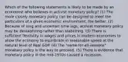 Which of the following statements is likely to be made by an economist who believes in activist monetary policy? (1) The more closely monetary policy can be designed to meet the particulars of a given economic environment, the better. (2) Because of long and uncertain time lags, activist monetary policy may be destabilizing rather than stabilizing. (3) There is sufficient flexibility in wages and prices in modern economies to allow the economy to equilibrate in reasonable speed at the natural level of Real GDP. (4) The "same-for-all-seasons" monetary policy is the way to proceed. (5) There is evidence that monetary policy in the mid-1970s caused a recession.