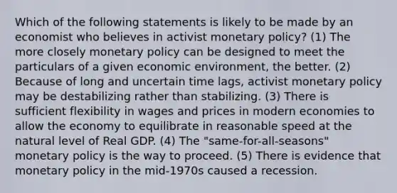 Which of the following statements is likely to be made by an economist who believes in activist monetary policy? (1) The more closely monetary policy can be designed to meet the particulars of a given economic environment, the better. (2) Because of long and uncertain time lags, activist monetary policy may be destabilizing rather than stabilizing. (3) There is sufficient flexibility in wages and prices in modern economies to allow the economy to equilibrate in reasonable speed at the natural level of Real GDP. (4) The "same-for-all-seasons" monetary policy is the way to proceed. (5) There is evidence that monetary policy in the mid-1970s caused a recession.