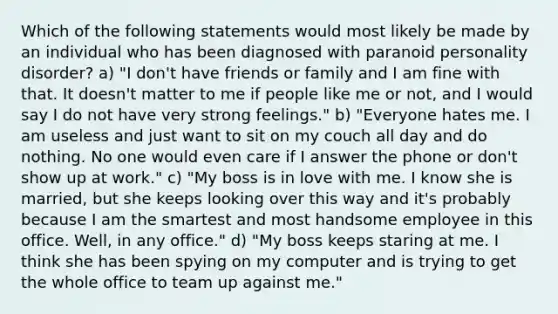 Which of the following statements would most likely be made by an individual who has been diagnosed with paranoid personality disorder? a) "I don't have friends or family and I am fine with that. It doesn't matter to me if people like me or not, and I would say I do not have very strong feelings." b) "Everyone hates me. I am useless and just want to sit on my couch all day and do nothing. No one would even care if I answer the phone or don't show up at work." c) "My boss is in love with me. I know she is married, but she keeps looking over this way and it's probably because I am the smartest and most handsome employee in this office. Well, in any office." d) "My boss keeps staring at me. I think she has been spying on my computer and is trying to get the whole office to team up against me."