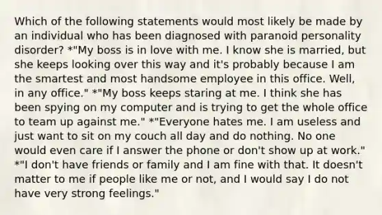 Which of the following statements would most likely be made by an individual who has been diagnosed with paranoid personality disorder? *"My boss is in love with me. I know she is married, but she keeps looking over this way and it's probably because I am the smartest and most handsome employee in this office. Well, in any office." *"My boss keeps staring at me. I think she has been spying on my computer and is trying to get the whole office to team up against me." *"Everyone hates me. I am useless and just want to sit on my couch all day and do nothing. No one would even care if I answer the phone or don't show up at work." *"I don't have friends or family and I am fine with that. It doesn't matter to me if people like me or not, and I would say I do not have very strong feelings."