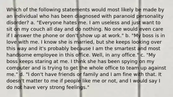 Which of the following statements would most likely be made by an individual who has been diagnosed with paranoid personality disorder? a. "Everyone hates me. I am useless and just want to sit on my couch all day and do nothing. No one would even care if I answer the phone or don't show up at work." b. "My boss is in love with me. I know she is married, but she keeps looking over this way and it's probably because I am the smartest and most handsome employee in this office. Well, in any office." c. "My boss keeps staring at me. I think she has been spying on my computer and is trying to get the whole office to team up against me." d. "I don't have friends or family and I am fine with that. It doesn't matter to me if people like me or not, and I would say I do not have very strong feelings."