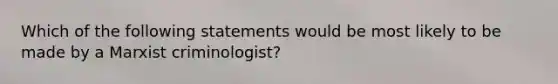 Which of the following statements would be most likely to be made by a Marxist criminologist?