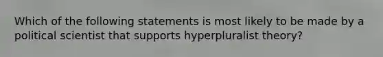 Which of the following statements is most likely to be made by a political scientist that supports hyperpluralist theory?