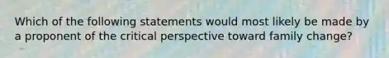 Which of the following statements would most likely be made by a proponent of the critical perspective toward family change?