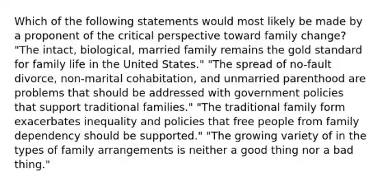 Which of the following statements would most likely be made by a proponent of the critical perspective toward family change? "The intact, biological, married family remains the gold standard for family life in the United States." "The spread of no-fault divorce, non-marital cohabitation, and unmarried parenthood are problems that should be addressed with government policies that support traditional families." "The traditional family form exacerbates inequality and policies that free people from family dependency should be supported." "The growing variety of in the types of family arrangements is neither a good thing nor a bad thing."