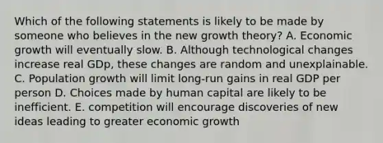 Which of the following statements is likely to be made by someone who believes in the new growth theory? A. Economic growth will eventually slow. B. Although technological changes increase real GDp, these changes are random and unexplainable. C. Population growth will limit long-run gains in real GDP per person D. Choices made by human capital are likely to be inefficient. E. competition will encourage discoveries of new ideas leading to greater economic growth