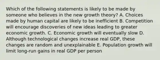 Which of the following statements is likely to be made by someone who believes in the new growth theory? A. Choices made by human capital are likely to be inefficient B. Competition will encourage discoveries of new ideas leading to greater economic growth. C. Economic growth will eventually slow D. Although technological changes increase real GDP, these changes are random and unexplainable E. Population growth will limit long-run gains in real GDP per person