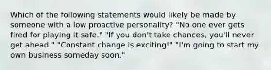 Which of the following statements would likely be made by someone with a low proactive personality? "No one ever gets fired for playing it safe." "If you don't take chances, you'll never get ahead." "Constant change is exciting!" "I'm going to start my own business someday soon."