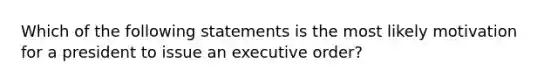 Which of the following statements is the most likely motivation for a president to issue an executive order?