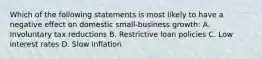 Which of the following statements is most likely to have a negative effect on domestic small-business growth: A. Involuntary tax reductions B. Restrictive loan policies C. Low interest rates D. Slow inflation