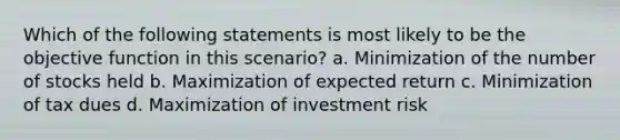 Which of the following statements is most likely to be the objective function in this scenario? a. Minimization of the number of stocks held b. Maximization of expected return c. Minimization of tax dues d. Maximization of investment risk