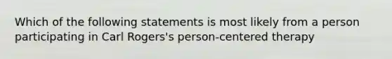 Which of the following statements is most likely from a person participating in Carl Rogers's person-centered therapy