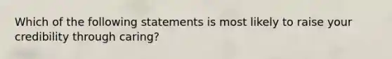 Which of the following statements is most likely to raise your credibility through caring?