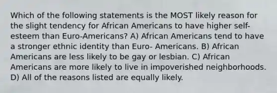 Which of the following statements is the MOST likely reason for the slight tendency for African Americans to have higher self-esteem than Euro-Americans? A) African Americans tend to have a stronger ethnic identity than Euro- Americans. B) African Americans are less likely to be gay or lesbian. C) African Americans are more likely to live in impoverished neighborhoods. D) All of the reasons listed are equally likely.