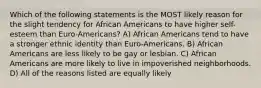 Which of the following statements is the MOST likely reason for the slight tendency for African Americans to have higher self-esteem than Euro-Americans? A) African Americans tend to have a stronger ethnic identity than Euro-Americans. B) African Americans are less likely to be gay or lesbian. C) African Americans are more likely to live in impoverished neighborhoods. D) All of the reasons listed are equally likely