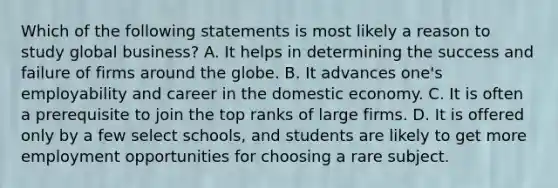 Which of the following statements is most likely a reason to study global business? A. It helps in determining the success and failure of firms around the globe. B. It advances one's employability and career in the domestic economy. C. It is often a prerequisite to join the top ranks of large firms. D. It is offered only by a few select schools, and students are likely to get more employment opportunities for choosing a rare subject.