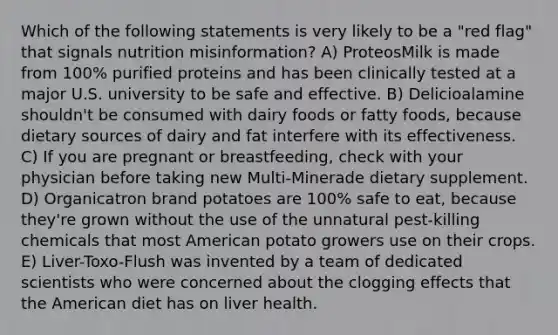 Which of the following statements is very likely to be a "red flag" that signals nutrition misinformation? A) ProteosMilk is made from 100% purified proteins and has been clinically tested at a major U.S. university to be safe and effective. B) Delicioalamine shouldn't be consumed with dairy foods or fatty foods, because dietary sources of dairy and fat interfere with its effectiveness. C) If you are pregnant or breastfeeding, check with your physician before taking new Multi-Minerade dietary supplement. D) Organicatron brand potatoes are 100% safe to eat, because they're grown without the use of the unnatural pest-killing chemicals that most American potato growers use on their crops. E) Liver-Toxo-Flush was invented by a team of dedicated scientists who were concerned about the clogging effects that the American diet has on liver health.