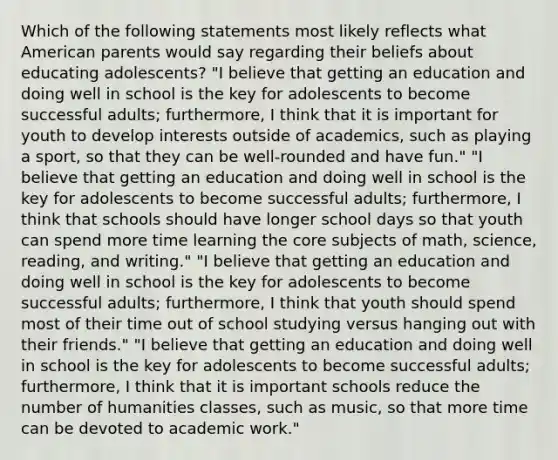 Which of the following statements most likely reflects what American parents would say regarding their beliefs about educating adolescents? "I believe that getting an education and doing well in school is the key for adolescents to become successful adults; furthermore, I think that it is important for youth to develop interests outside of academics, such as playing a sport, so that they can be well-rounded and have fun." "I believe that getting an education and doing well in school is the key for adolescents to become successful adults; furthermore, I think that schools should have longer school days so that youth can spend more time learning the core subjects of math, science, reading, and writing." "I believe that getting an education and doing well in school is the key for adolescents to become successful adults; furthermore, I think that youth should spend most of their time out of school studying versus hanging out with their friends." "I believe that getting an education and doing well in school is the key for adolescents to become successful adults; furthermore, I think that it is important schools reduce the number of humanities classes, such as music, so that more time can be devoted to academic work."