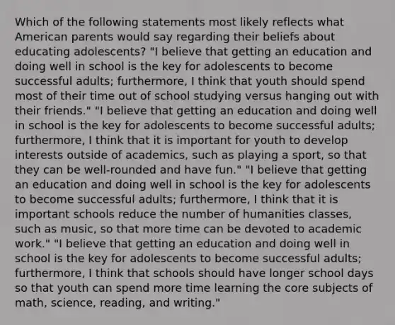 Which of the following statements most likely reflects what American parents would say regarding their beliefs about educating adolescents? "I believe that getting an education and doing well in school is the key for adolescents to become successful adults; furthermore, I think that youth should spend most of their time out of school studying versus hanging out with their friends." "I believe that getting an education and doing well in school is the key for adolescents to become successful adults; furthermore, I think that it is important for youth to develop interests outside of academics, such as playing a sport, so that they can be well-rounded and have fun." "I believe that getting an education and doing well in school is the key for adolescents to become successful adults; furthermore, I think that it is important schools reduce the number of humanities classes, such as music, so that more time can be devoted to academic work." "I believe that getting an education and doing well in school is the key for adolescents to become successful adults; furthermore, I think that schools should have longer school days so that youth can spend more time learning the core subjects of math, science, reading, and writing."