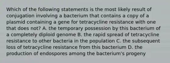 Which of the following statements is the most likely result of conjugation involving a bacterium that contains a copy of a plasmid containing a gene for tetracycline resistance with one that does not? A. the temporary possession by this bacterium of a completely diploid genome B. the rapid spread of tetracycline resistance to other bacteria in the population C. the subsequent loss of tetracycline resistance from this bacterium D. the production of endospores among the bacterium's progeny