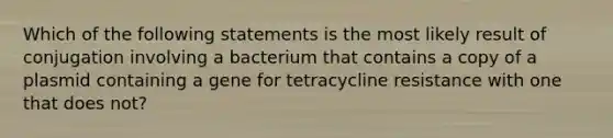 Which of the following statements is the most likely result of conjugation involving a bacterium that contains a copy of a plasmid containing a gene for tetracycline resistance with one that does not?