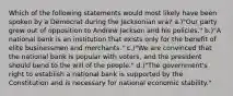 Which of the following statements would most likely have been spoken by a Democrat during the Jacksonian era? a.)"Our party grew out of opposition to Andrew Jackson and his policies." b.)"A national bank is an institution that exists only for the benefit of elite businessmen and merchants." c.)"We are convinced that the national bank is popular with voters, and the president should bend to the will of the people." d.)"The government's right to establish a national bank is supported by the Constitution and is necessary for national economic stability."