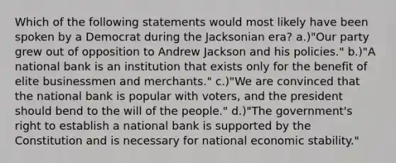 Which of the following statements would most likely have been spoken by a Democrat during the Jacksonian era? a.)"Our party grew out of opposition to Andrew Jackson and his policies." b.)"A national bank is an institution that exists only for the benefit of elite businessmen and merchants." c.)"We are convinced that the national bank is popular with voters, and the president should bend to the will of the people." d.)"The government's right to establish a national bank is supported by the Constitution and is necessary for national economic stability."