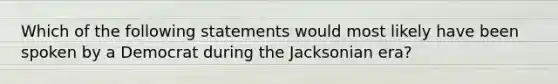 Which of the following statements would most likely have been spoken by a Democrat during the Jacksonian era?