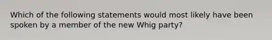 Which of the following statements would most likely have been spoken by a member of the new Whig party?