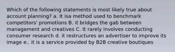 Which of the following statements is most likely true about account planning? a. It isa method used to benchmark competitors' promotions B. it bridges the gab between management and creatives C. It rarely involves conducting consumer research d. it restructures an advertiser to improve its image e.. it is a service provided by B2B creative boutiques