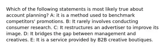 Which of the following statements is most likely true about account planning? A: it is a method used to benchmark competitors' promotions. B: It rarely involves conducting consumer research. C: It restructures an advertiser to improve its image. D: It bridges the gap between management and creatives. E: It is a service provided by B2B creative boutiques.