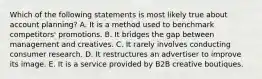 Which of the following statements is most likely true about account planning? A. It is a method used to benchmark competitors' promotions. B. It bridges the gap between management and creatives. C. It rarely involves conducting consumer research. D. It restructures an advertiser to improve its image. E. It is a service provided by B2B creative boutiques.