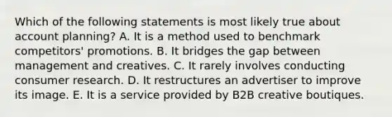 Which of the following statements is most likely true about account planning? A. It is a method used to benchmark competitors' promotions. B. It bridges the gap between management and creatives. C. It rarely involves conducting consumer research. D. It restructures an advertiser to improve its image. E. It is a service provided by B2B creative boutiques.