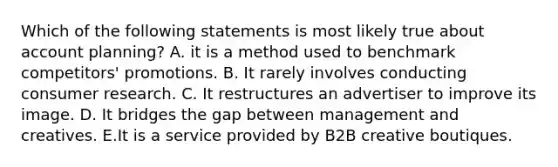 Which of the following statements is most likely true about account planning? A. it is a method used to benchmark competitors' promotions. B. It rarely involves conducting consumer research. C. It restructures an advertiser to improve its image. D. It bridges the gap between management and creatives. E.It is a service provided by B2B creative boutiques.