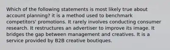 Which of the following statements is most likely true about account planning? it is a method used to benchmark competitors' promotions. It rarely involves conducting consumer research. It restructures an advertiser to improve its image. It bridges the gap between management and creatives. It is a service provided by B2B creative boutiques.