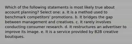 Which of the following statements is most likely true about account planning? Select one: a. It is a method used to benchmark competitors' promotions. b. It bridges the gap between management and creatives. c. It rarely involves conducting consumer research. d. It restructures an advertiser to improve its image. e. It is a service provided by B2B creative boutiques.