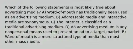 Which of the following statements is most likely true about advertising media? A) Word-of-mouth has traditionally been used as an advertising medium. B) Addressable media and interactive media are synonymous. C) The Internet is classified as a traditional advertising medium. D) An advertising medium is any nonpersonal means used to present an ad to a target market. E) Word-of-mouth is a more structured type of media than most other mass media.