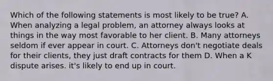 Which of the following statements is most likely to be true? A. When analyzing a legal problem, an attorney always looks at things in the way most favorable to her client. B. Many attorneys seldom if ever appear in court. C. Attorneys don't negotiate deals for their clients, they just draft contracts for them D. When a K dispute arises. it's likely to end up in court.