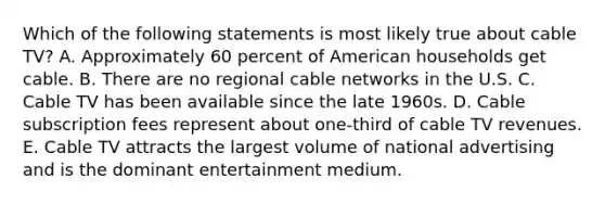 Which of the following statements is most likely true about cable TV? A. Approximately 60 percent of American households get cable. B. There are no regional cable networks in the U.S. C. Cable TV has been available since the late 1960s. D. Cable subscription fees represent about one-third of cable TV revenues. E. Cable TV attracts the largest volume of national advertising and is the dominant entertainment medium.