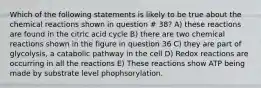 Which of the following statements is likely to be true about the chemical reactions shown in question # 38? A) these reactions are found in the citric acid cycle B) there are two chemical reactions shown in the figure in question 36 C) they are part of glycolysis, a catabolic pathway in the cell D) Redox reactions are occurring in all the reactions E) These reactions show ATP being made by substrate level phophsorylation.