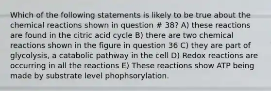 Which of the following statements is likely to be true about the chemical reactions shown in question # 38? A) these reactions are found in the citric acid cycle B) there are two chemical reactions shown in the figure in question 36 C) they are part of glycolysis, a catabolic pathway in the cell D) Redox reactions are occurring in all the reactions E) These reactions show ATP being made by substrate level phophsorylation.